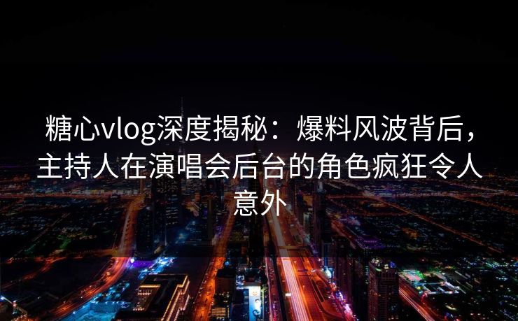 糖心vlog深度揭秘：爆料风波背后，主持人在演唱会后台的角色疯狂令人意外
