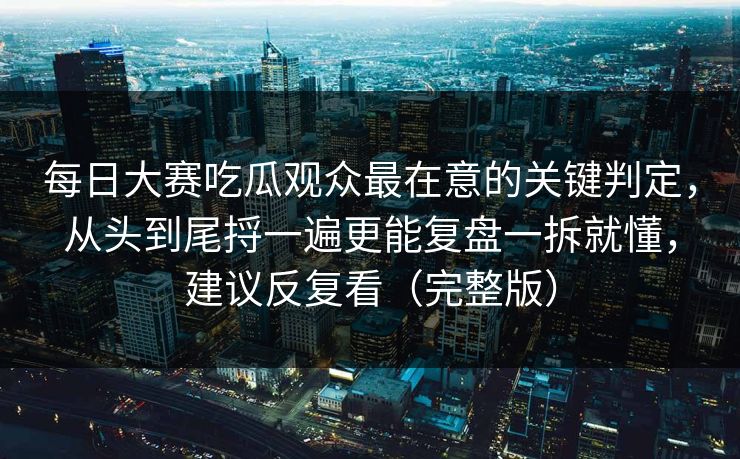 每日大赛吃瓜观众最在意的关键判定，从头到尾捋一遍更能复盘一拆就懂，建议反复看（完整版）