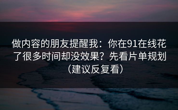 做内容的朋友提醒我：你在91在线花了很多时间却没效果？先看片单规划（建议反复看）