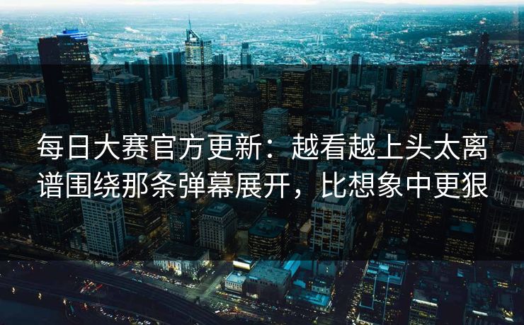 每日大赛官方更新：越看越上头太离谱围绕那条弹幕展开，比想象中更狠