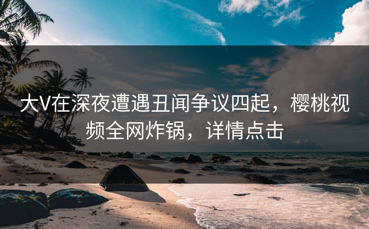 大V在深夜遭遇丑闻争议四起，樱桃视频全网炸锅，详情点击