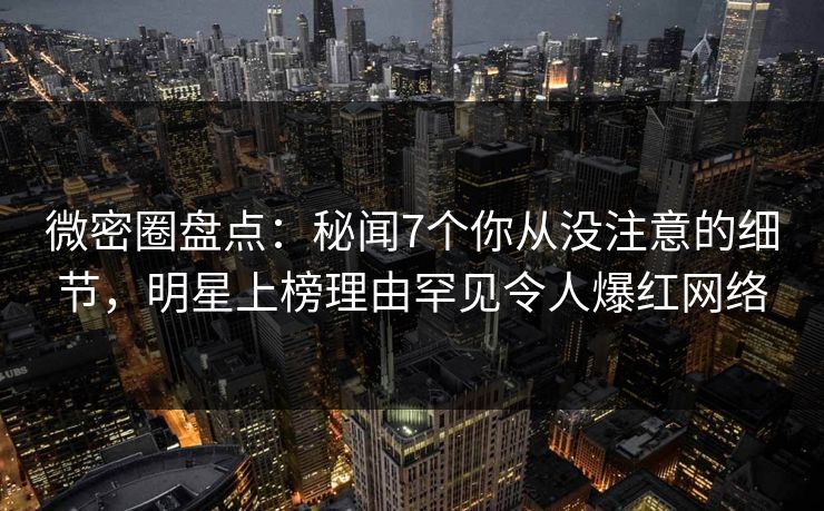微密圈盘点：秘闻7个你从没注意的细节，明星上榜理由罕见令人爆红网络