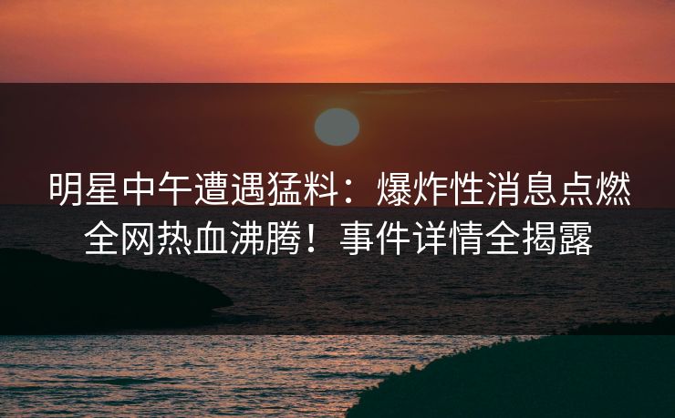 明星中午遭遇猛料：爆炸性消息点燃全网热血沸腾！事件详情全揭露
