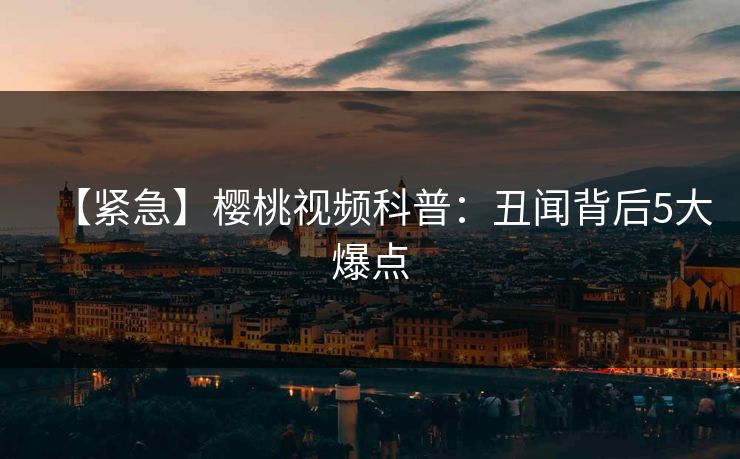 【紧急】樱桃视频科普：丑闻背后5大爆点