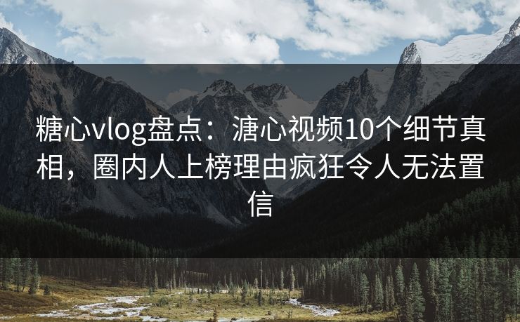 糖心vlog盘点：溏心视频10个细节真相，圈内人上榜理由疯狂令人无法置信