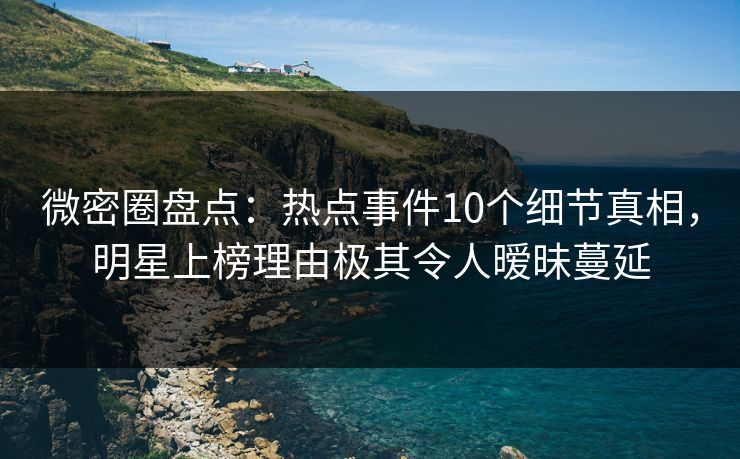 微密圈盘点：热点事件10个细节真相，明星上榜理由极其令人暧昧蔓延