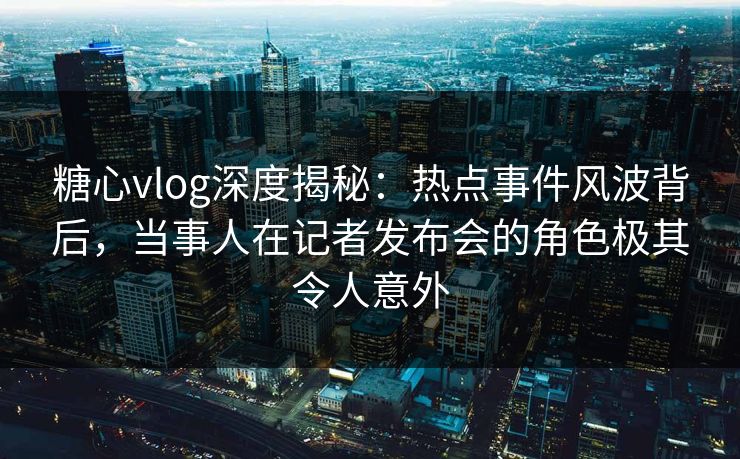 糖心vlog深度揭秘：热点事件风波背后，当事人在记者发布会的角色极其令人意外