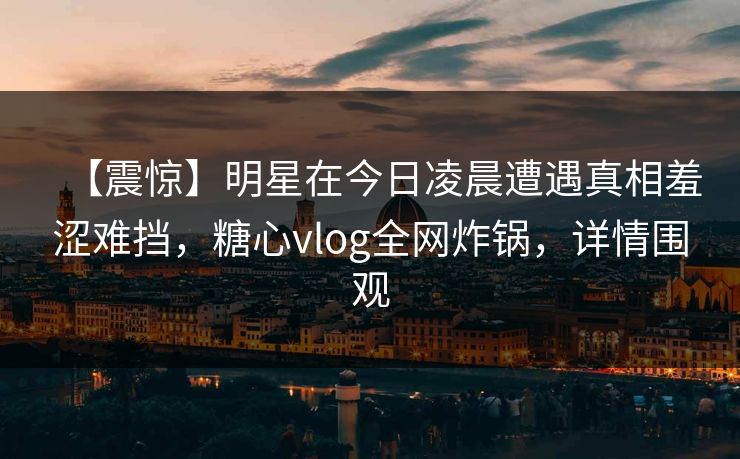 【震惊】明星在今日凌晨遭遇真相羞涩难挡，糖心vlog全网炸锅，详情围观