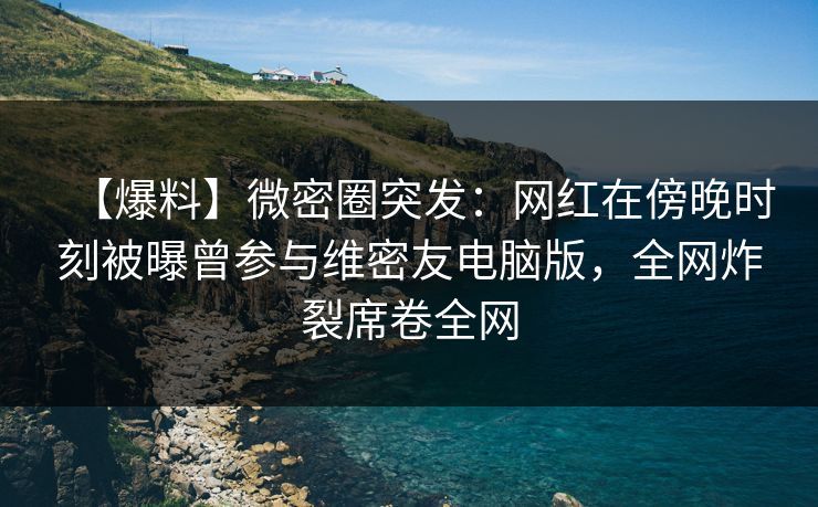 【爆料】微密圈突发：网红在傍晚时刻被曝曾参与维密友电脑版，全网炸裂席卷全网
