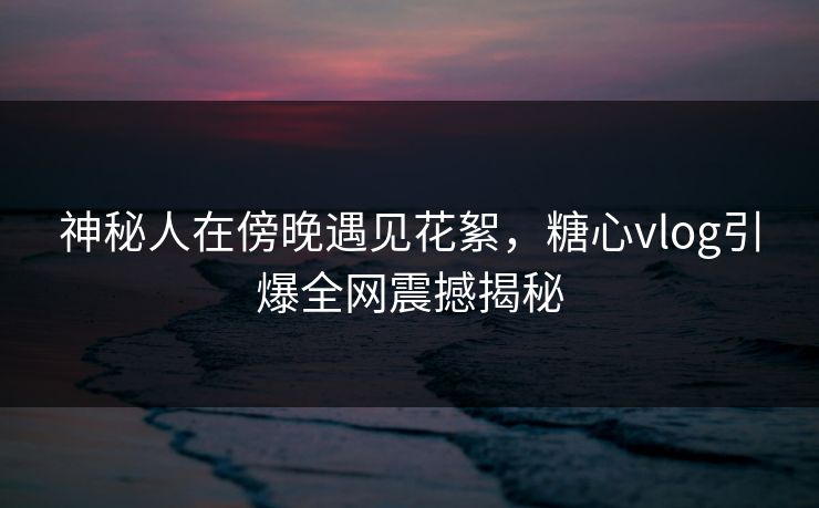 神秘人在傍晚遇见花絮，糖心vlog引爆全网震撼揭秘