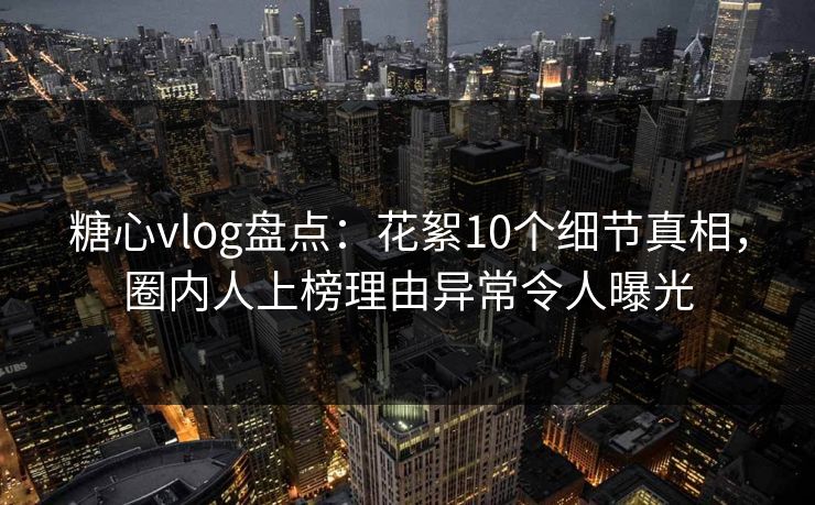 糖心vlog盘点：花絮10个细节真相，圈内人上榜理由异常令人曝光