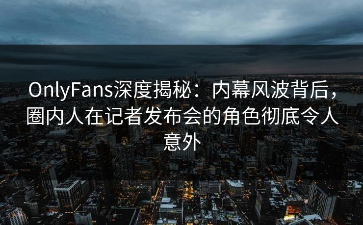 OnlyFans深度揭秘：内幕风波背后，圈内人在记者发布会的角色彻底令人意外