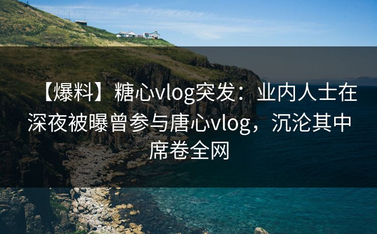 【爆料】糖心vlog突发：业内人士在深夜被曝曾参与唐心vlog，沉沦其中席卷全网