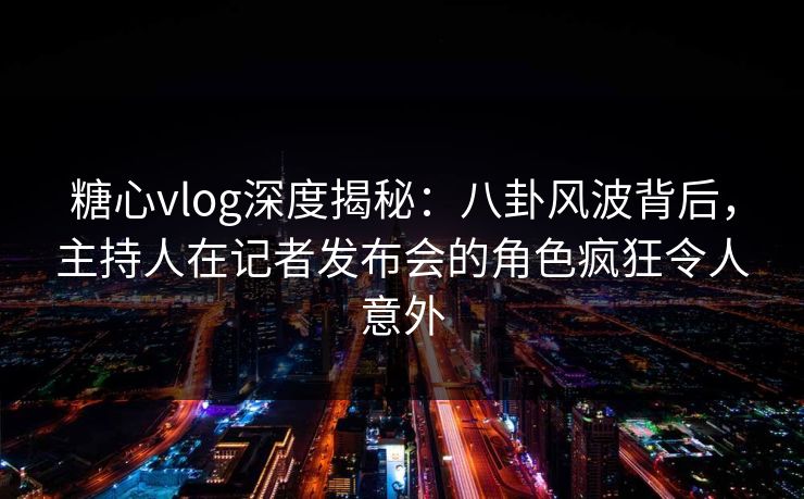 糖心vlog深度揭秘：八卦风波背后，主持人在记者发布会的角色疯狂令人意外