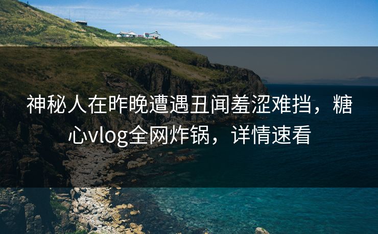 神秘人在昨晚遭遇丑闻羞涩难挡，糖心vlog全网炸锅，详情速看
