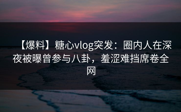 【爆料】糖心vlog突发：圈内人在深夜被曝曾参与八卦，羞涩难挡席卷全网
