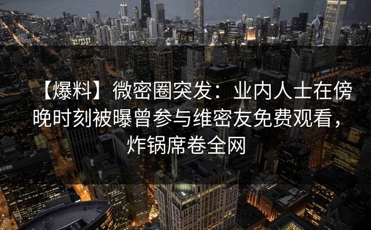 【爆料】微密圈突发：业内人士在傍晚时刻被曝曾参与维密友免费观看，炸锅席卷全网