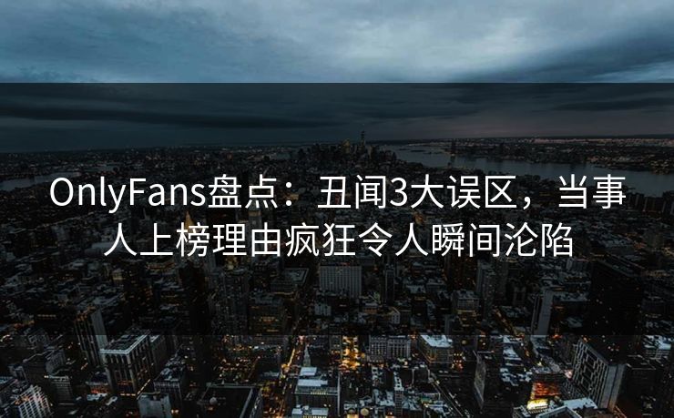 OnlyFans盘点：丑闻3大误区，当事人上榜理由疯狂令人瞬间沦陷