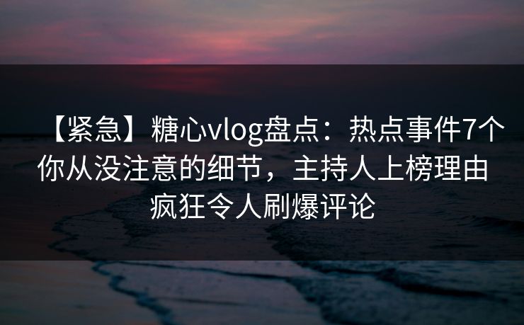 【紧急】糖心vlog盘点：热点事件7个你从没注意的细节，主持人上榜理由疯狂令人刷爆评论