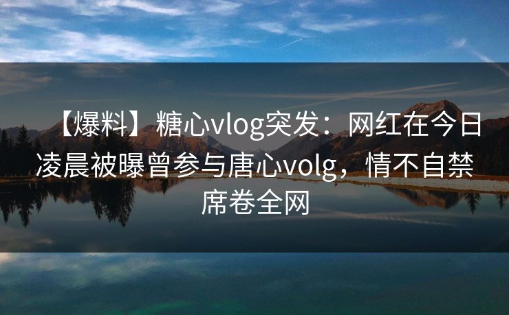 【爆料】糖心vlog突发：网红在今日凌晨被曝曾参与唐心volg，情不自禁席卷全网