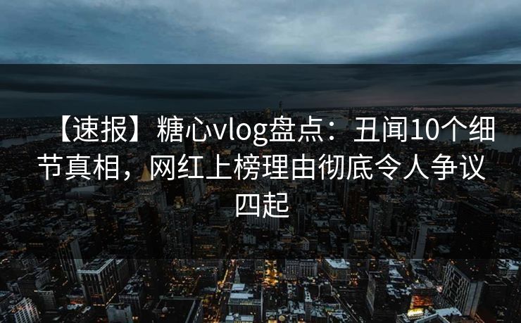 【速报】糖心vlog盘点：丑闻10个细节真相，网红上榜理由彻底令人争议四起