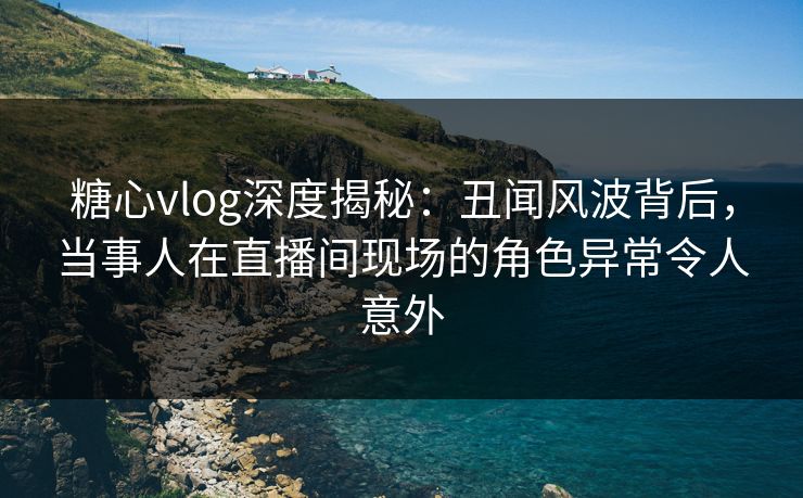 糖心vlog深度揭秘：丑闻风波背后，当事人在直播间现场的角色异常令人意外