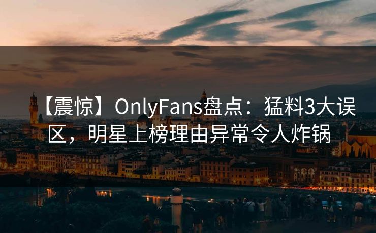 【震惊】OnlyFans盘点：猛料3大误区，明星上榜理由异常令人炸锅