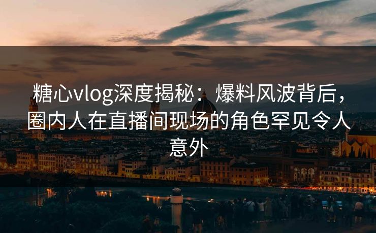 糖心vlog深度揭秘：爆料风波背后，圈内人在直播间现场的角色罕见令人意外