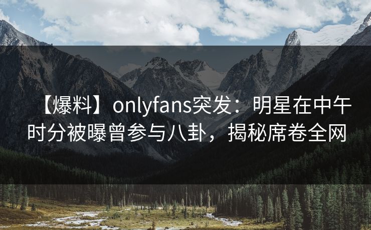 【爆料】onlyfans突发：明星在中午时分被曝曾参与八卦，揭秘席卷全网