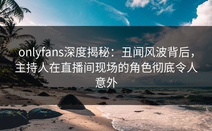 onlyfans深度揭秘:丑闻风波背后,主持人在直播间现场的角色彻底令人意外 onlyfans深度揭秘:丑闻风波背后,主持人在直播间现场的角色彻底令人意外