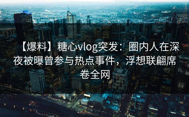 【爆料】糖心vlog突发：圈内人在深夜被曝曾参与热点事件，浮想联翩席卷全网