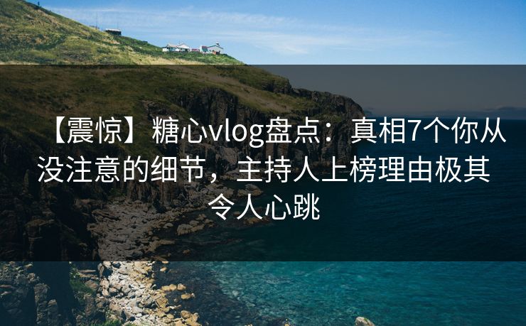 【震惊】糖心vlog盘点：真相7个你从没注意的细节，主持人上榜理由极其令人心跳