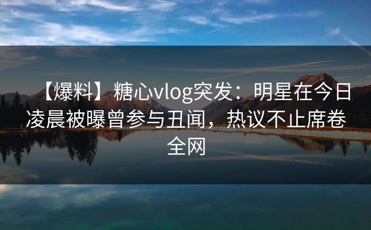 【爆料】糖心vlog突发：明星在今日凌晨被曝曾参与丑闻，热议不止席卷全网