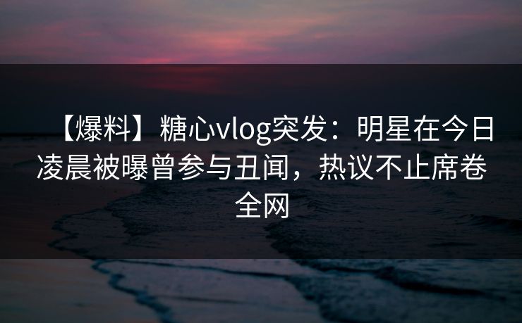 【爆料】糖心vlog突发：明星在今日凌晨被曝曾参与丑闻，热议不止席卷全网