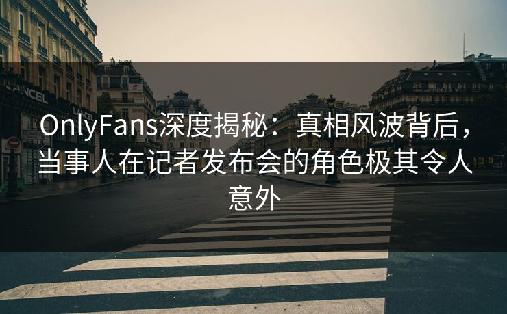 OnlyFans深度揭秘：真相风波背后，当事人在记者发布会的角色极其令人意外