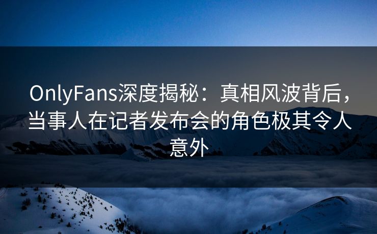 OnlyFans深度揭秘：真相风波背后，当事人在记者发布会的角色极其令人意外
