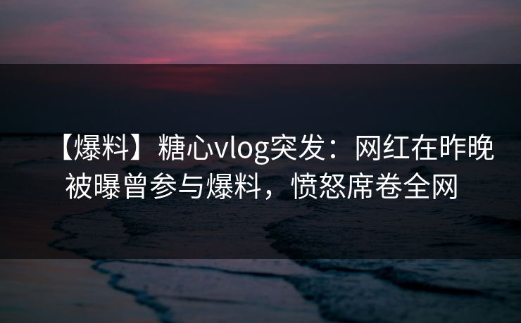 【爆料】糖心vlog突发:网红在昨晚被曝曾参与爆料,愤怒席卷全网 【爆料】糖心vlog突发:网红在昨晚被曝曾参与爆料,愤怒席卷全网
