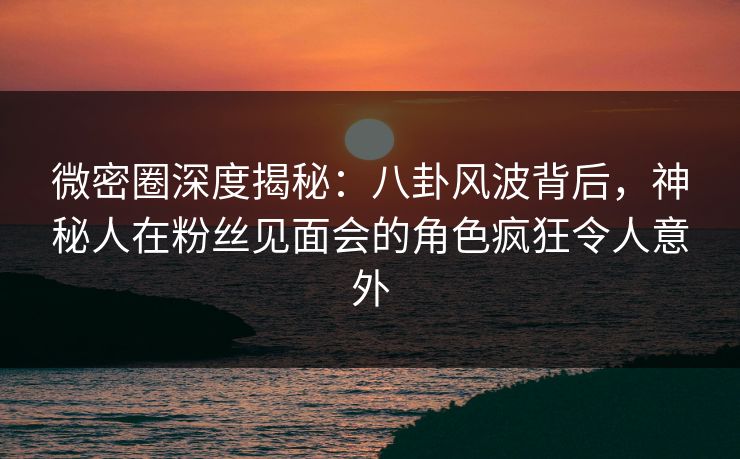 微密圈深度揭秘:八卦风波背后,神秘人在粉丝见面会的角色疯狂令人意外 微密圈深度揭秘:八卦风波背后,神秘人在粉丝见面会的角色疯狂令人意外