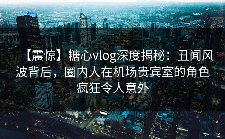 【震惊】糖心vlog深度揭秘:丑闻风波背后,圈内人在机场贵宾室的角色疯狂令人意外 【震惊】糖心vlog深度揭秘:丑闻风波背后,圈内人在机场贵宾室的角色疯狂令人意外