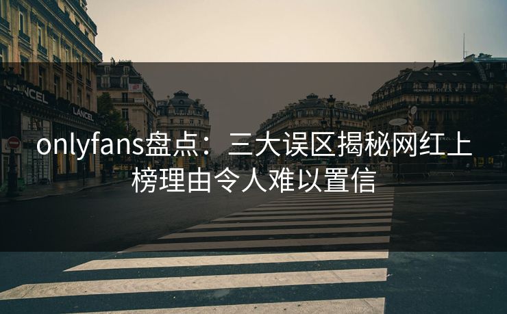 onlyfans盘点：三大误区揭秘网红上榜理由令人难以置信