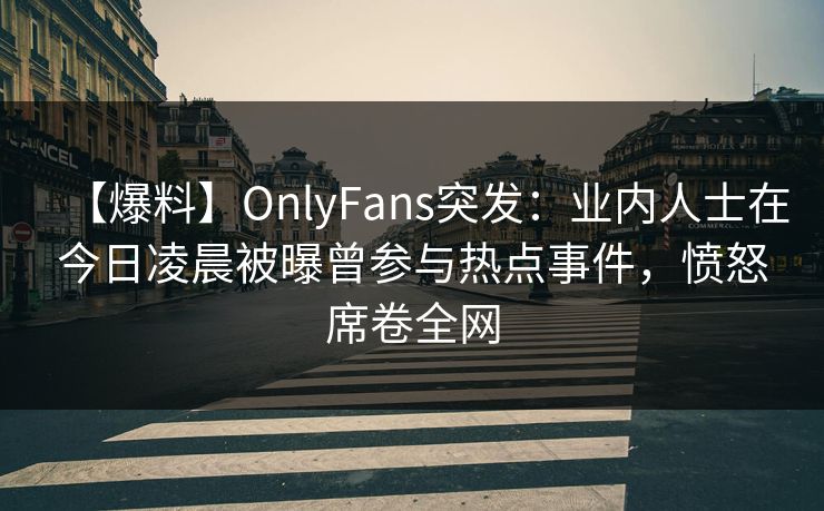【爆料】OnlyFans突发：业内人士在今日凌晨被曝曾参与热点事件，愤怒席卷全网