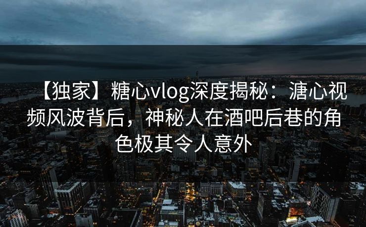 【独家】糖心vlog深度揭秘：溏心视频风波背后，神秘人在酒吧后巷的角色极其令人意外