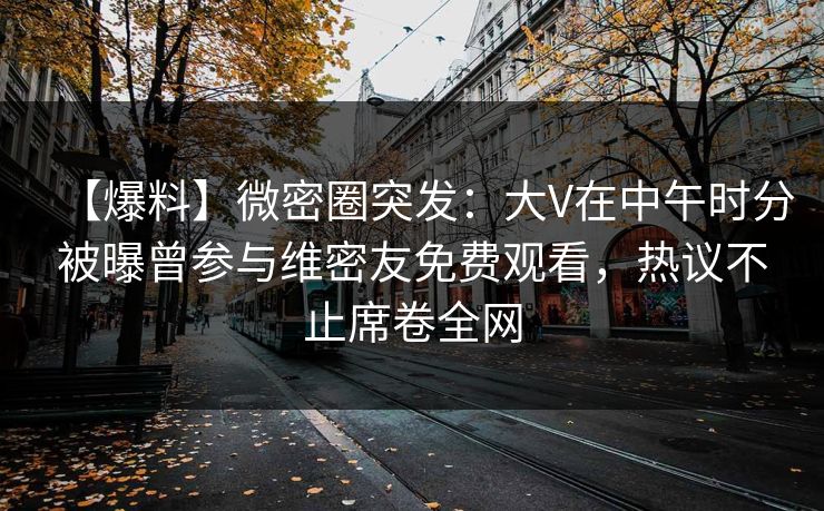【爆料】微密圈突发：大V在中午时分被曝曾参与维密友免费观看，热议不止席卷全网