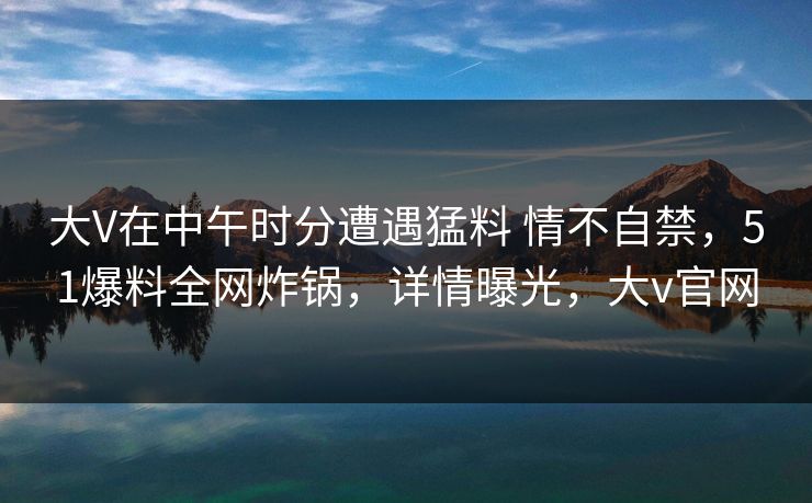 大V在中午时分遭遇猛料 情不自禁，51爆料全网炸锅，详情曝光，大v官网
