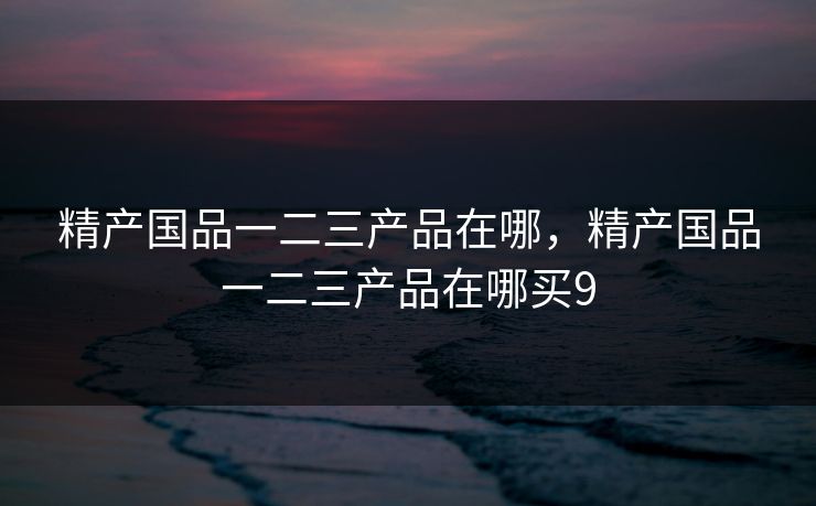 精产国品一二三产品在哪，精产国品一二三产品在哪买9
