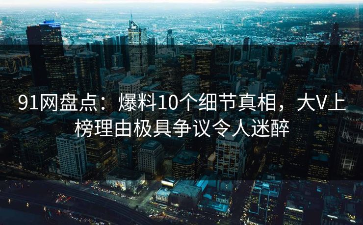91网盘点：爆料10个细节真相，大V上榜理由极具争议令人迷醉