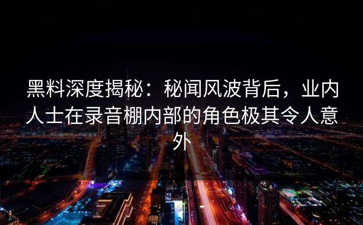黑料深度揭秘:秘闻风波背后,业内人士在录音棚内部的角色极其令人意外 黑料深度揭秘:秘闻风波背后,业内人士在录音棚内部的角色极其令人意外