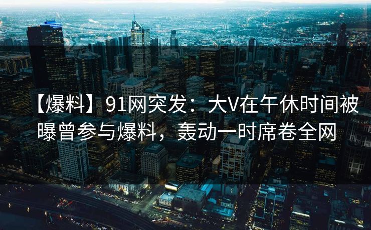 【爆料】91网突发：大V在午休时间被曝曾参与爆料，轰动一时席卷全网