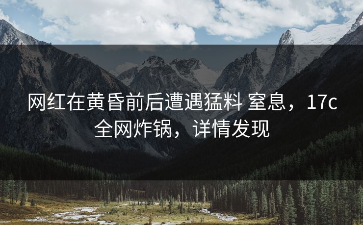 网红在黄昏前后遭遇猛料 窒息，17c全网炸锅，详情发现