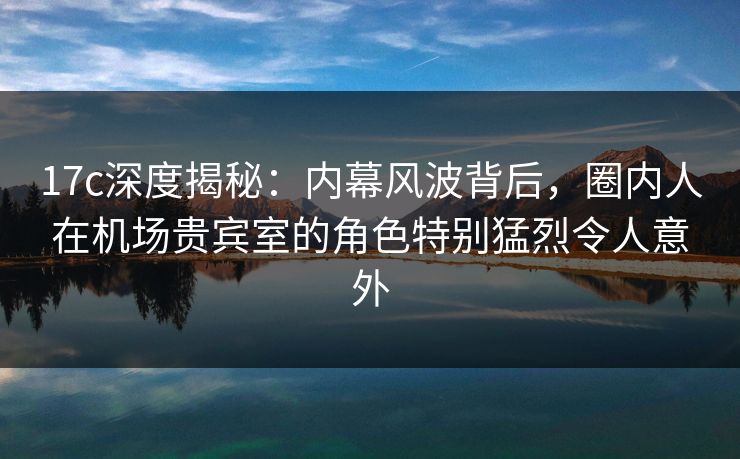 17c深度揭秘：内幕风波背后，圈内人在机场贵宾室的角色特别猛烈令人意外